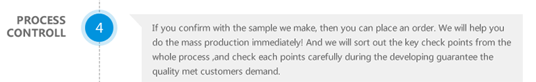 Process controll-If you confirm with the sample we make,then you can place an order,We will help you do the mass production immediately.And we will sort out the key check points from the whole process,and check each points carefully during the developing guarantee the quality met customers demand.